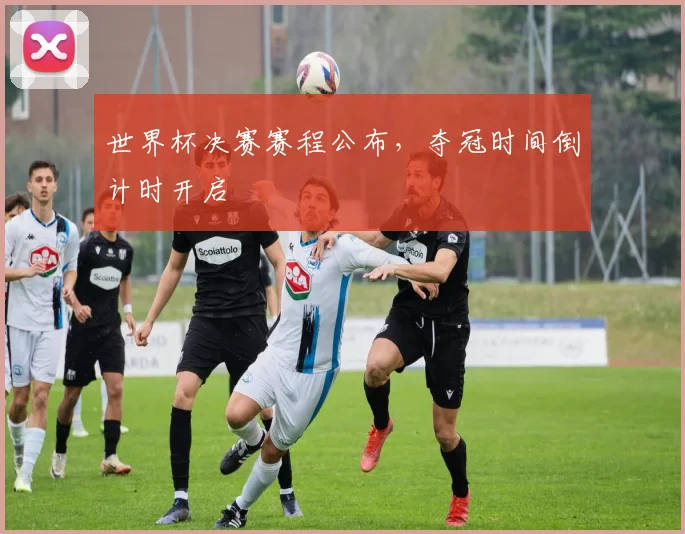 世界杯决赛赛程公布,夺冠时间倒计时开启