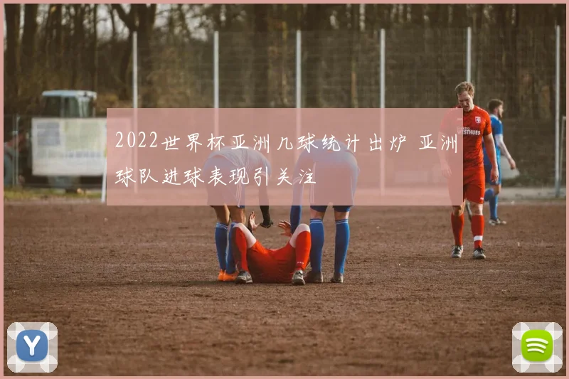2022世界杯亚洲几球统计出炉 亚洲球队进球表现引关注