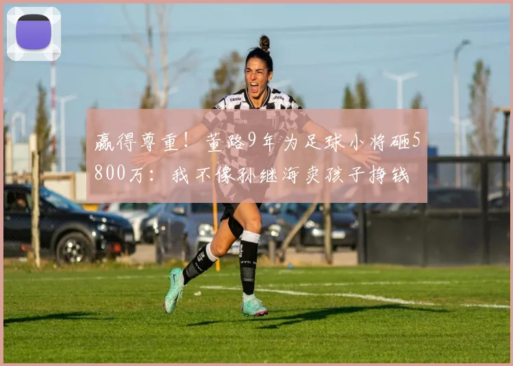 赢得尊重!董路9年为足球小将砸5800万:我不像孙继海卖孩子挣钱