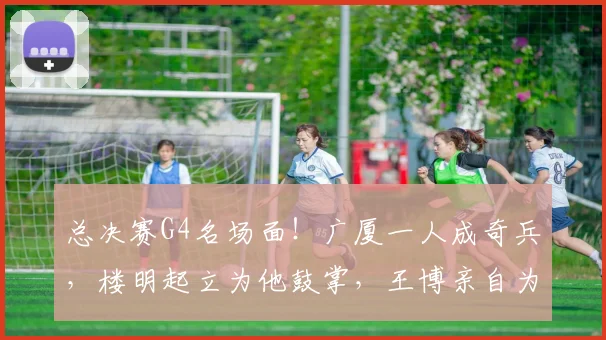总决赛G4名场面!广厦一人成奇兵,楼明起立为他鼓掌,王博亲自为他递水