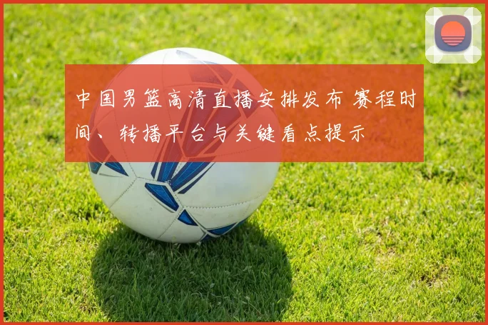 中国男篮高清直播安排发布 赛程时间、转播平台与关键看点提示