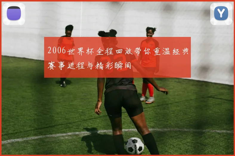 2006世界杯全程回放带你重温经典赛事进程与精彩瞬间